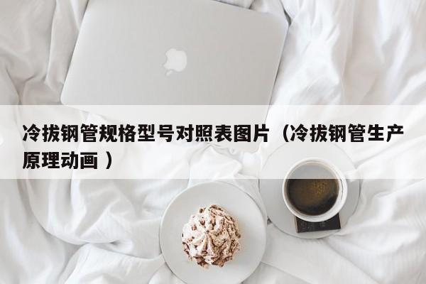 冷拔鋼管規(guī)格型號對照表圖片（冷拔鋼管生產(chǎn)原理動畫 ）